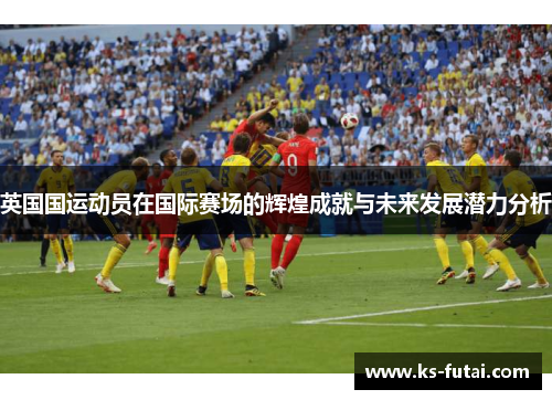 英国国运动员在国际赛场的辉煌成就与未来发展潜力分析