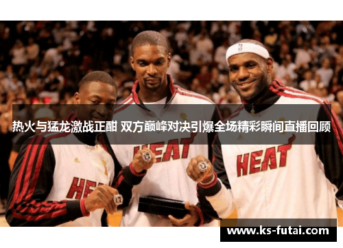 热火与猛龙激战正酣 双方巅峰对决引爆全场精彩瞬间直播回顾