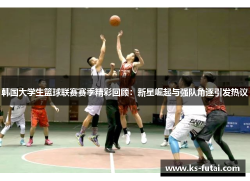 韩国大学生篮球联赛赛季精彩回顾：新星崛起与强队角逐引发热议